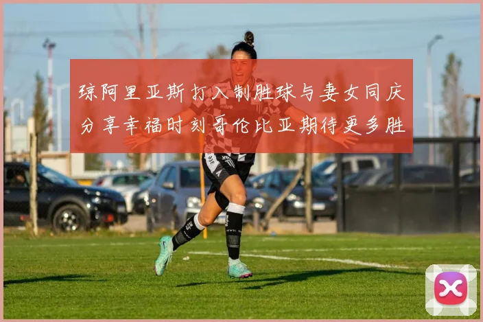 琼阿里亚斯打入制胜球与妻女同庆分享幸福时刻哥伦比亚期待更多胜利